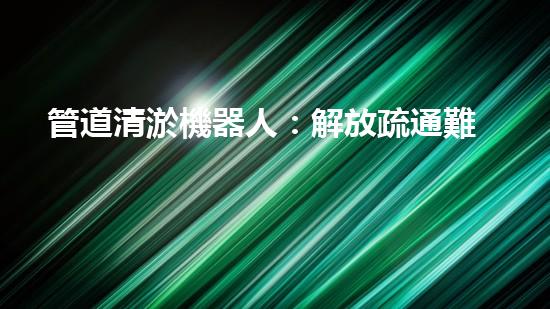 管道清淤機器人：解放疏通難題，暢享無憂排水！